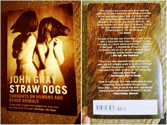 Straw Dogs: Thoughts on Humans and Other Animals by John Gray. Great read. Talks about what it means to be human and questions why we think we're better than everything else. Will completely mess with your mind.